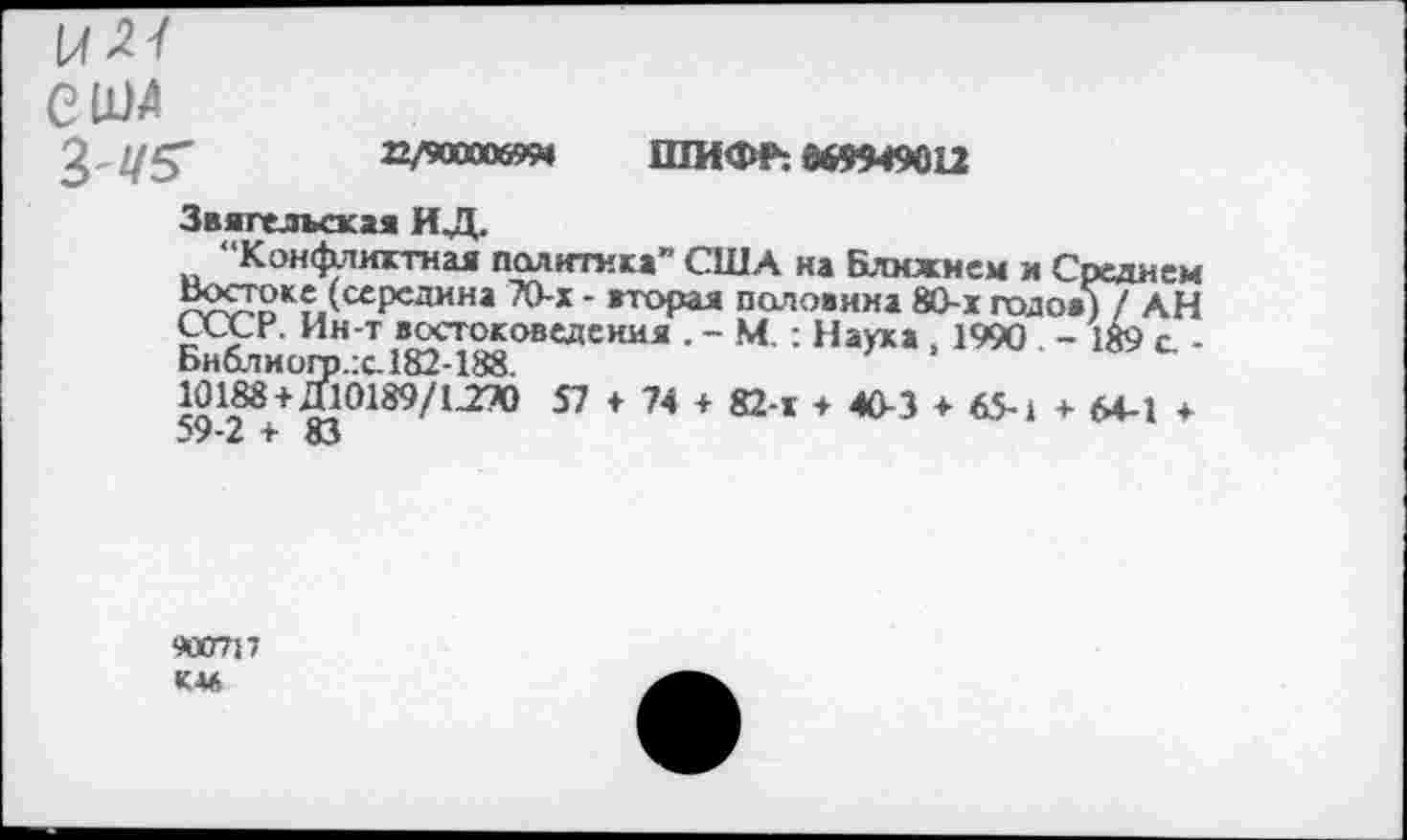 ﻿с им
3'2/5"	22/900006954 ШИФР: 869949012
Звяпелыжая ИД.
“Конфликтная политика” США на Ближнем и Среднем Востоке (середина 70-х - вторая половина 80-х подо»)/А.Н СССР. Ин-т востоковедения . - М : Науха , 1990 - 1$9 с, -Бнблиогр.:с182-188.
59Т/ ^0189/1-2Х) *7 ♦ 7* + 82-< + 40-3 + 65-1 + 64-1 +
■КО717